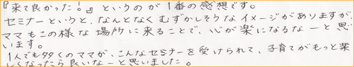 �u���ėǂ������I�v�Ƃ����̂�1�Ԃ̊��z�ł��B�Z�~�i�[�Ƃ����ƁA�Ȃ�ƂȂ��ނ����������ȃC���[�W������܂����A�}�}�����̗l�ȏꏊ�ɗ��邱�ƂŁA�S���y�ɂȂ�ȁ[�Ǝv���܂��B1�l�ł������̃}�}���A����ȃZ�~�i�[���󂯂��āA�q��Ă������Ɗy�����Ȃ�����ǂ��ȁ[�Ǝv���܂����B